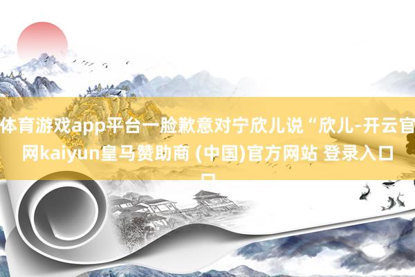 体育游戏app平台一脸歉意对宁欣儿说“欣儿-开云官网kaiyun皇马赞助商 (中国)官方网站 登录入口