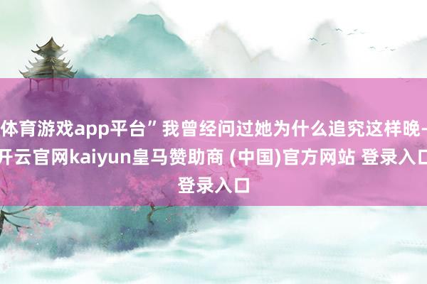 体育游戏app平台”我曾经问过她为什么追究这样晚-开云官网kaiyun皇马赞助商 (中国)官方网站 登录入口