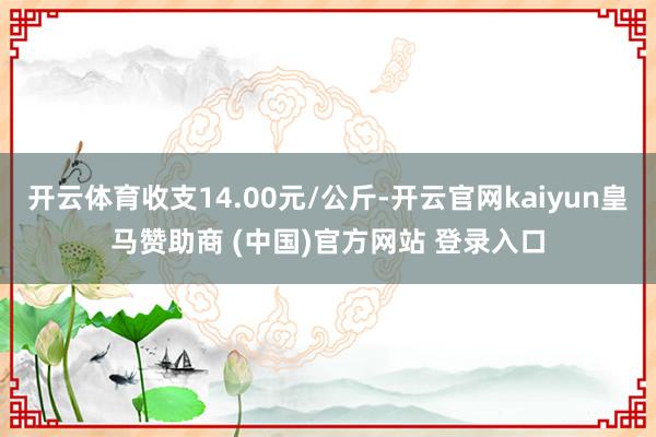 开云体育收支14.00元/公斤-开云官网kaiyun皇马赞助商 (中国)官方网站 登录入口