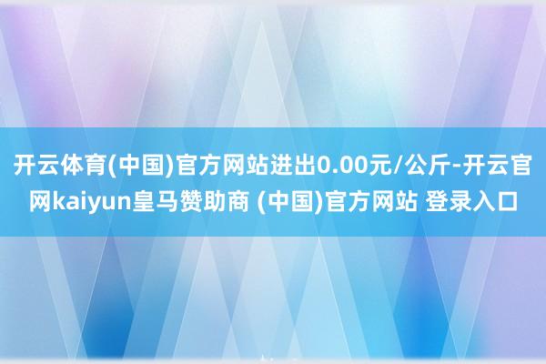 开云体育(中国)官方网站进出0.00元/公斤-开云官网kaiyun皇马赞助商 (中国)官方网站 登录入口