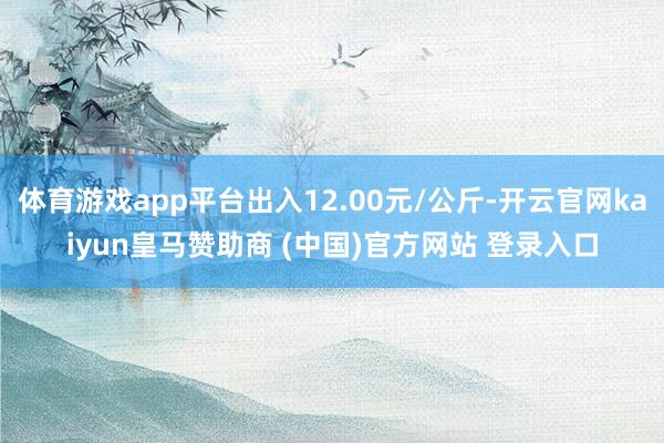 体育游戏app平台出入12.00元/公斤-开云官网kaiyun皇马赞助商 (中国)官方网站 登录入口