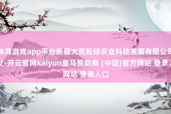 体育游戏app平台新疆大荒耘硕农业科技发展有限公司开发-开云官网kaiyun皇马赞助商 (中国)官方网站 登录入口