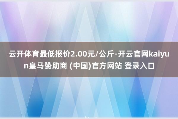 云开体育最低报价2.00元/公斤-开云官网kaiyun皇马赞助商 (中国)官方网站 登录入口
