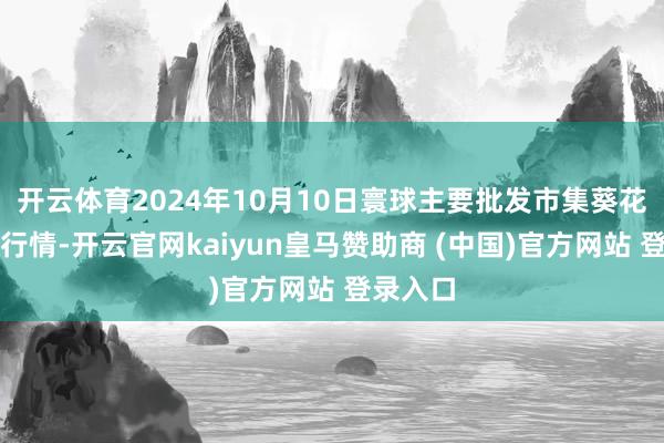 开云体育2024年10月10日寰球主要批发市集葵花油价钱行情-开云官网kaiyun皇马赞助商 (中国)官方网站 登录入口