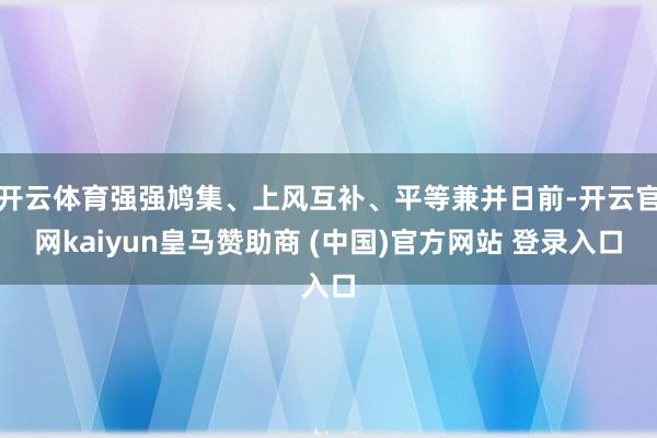 开云体育强强鸠集、上风互补、平等兼并日前-开云官网kaiyun皇马赞助商 (中国)官方网站 登录入口