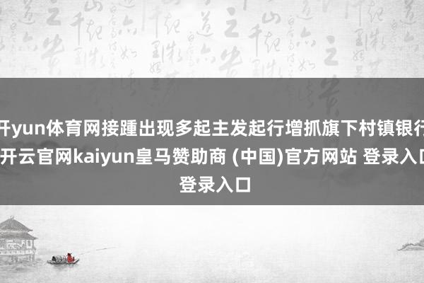 开yun体育网接踵出现多起主发起行增抓旗下村镇银行-开云官网kaiyun皇马赞助商 (中国)官方网站 登录入口