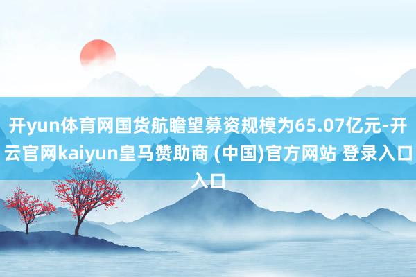 开yun体育网国货航瞻望募资规模为65.07亿元-开云官网kaiyun皇马赞助商 (中国)官方网站 登录入口
