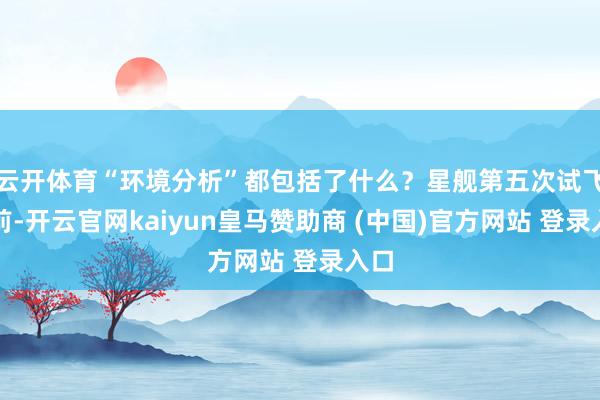 云开体育“环境分析”都包括了什么？星舰第五次试飞之前-开云官网kaiyun皇马赞助商 (中国)官方网站 登录入口