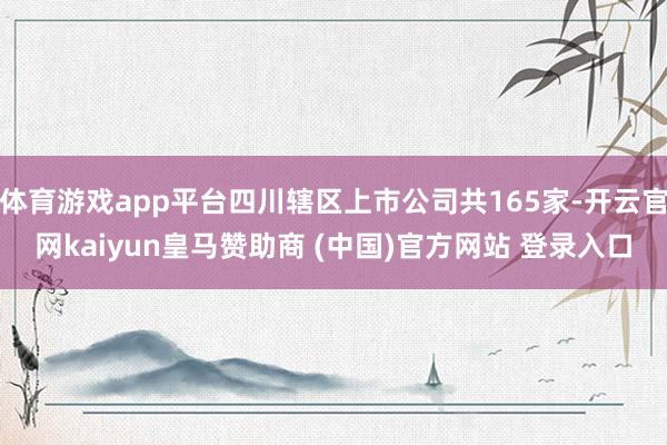 体育游戏app平台四川辖区上市公司共165家-开云官网kaiyun皇马赞助商 (中国)官方网站 登录入口