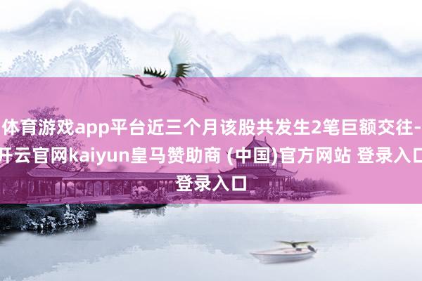 体育游戏app平台近三个月该股共发生2笔巨额交往-开云官网kaiyun皇马赞助商 (中国)官方网站 登录入口