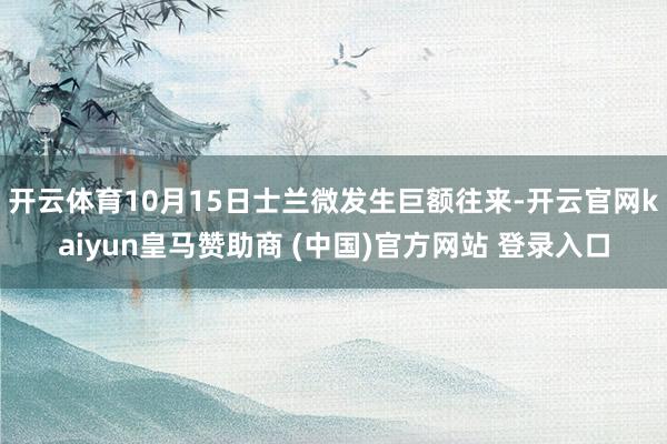 开云体育10月15日士兰微发生巨额往来-开云官网kaiyun皇马赞助商 (中国)官方网站 登录入口
