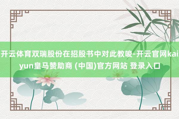 开云体育双瑞股份在招股书中对此教唆-开云官网kaiyun皇马赞助商 (中国)官方网站 登录入口
