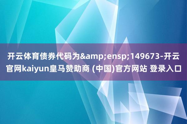 开云体育债券代码为&ensp;149673-开云官网kaiyun皇马赞助商 (中国)官方网站 登录入口