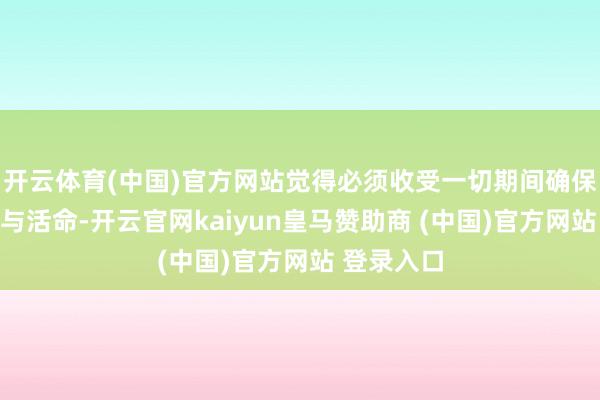 开云体育(中国)官方网站觉得必须收受一切期间确保自己安全与活命-开云官网kaiyun皇马赞助商 (中国)官方网站 登录入口