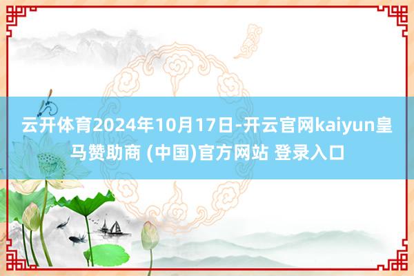 云开体育2024年10月17日-开云官网kaiyun皇马赞助商 (中国)官方网站 登录入口