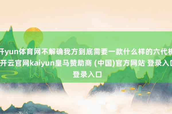 开yun体育网不解确我方到底需要一款什么样的六代机-开云官网kaiyun皇马赞助商 (中国)官方网站 登录入口