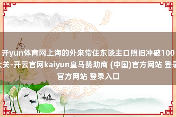 开yun体育网上海的外来常住东谈主口照旧冲破1000万大关-开云官网kaiyun皇马赞助商 (中国)官方网站 登录入口