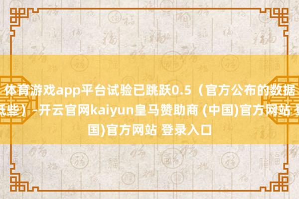 体育游戏app平台试验已跳跃0.5（官方公布的数据天然会低些）-开云官网kaiyun皇马赞助商 (中国)官方网站 登录入口