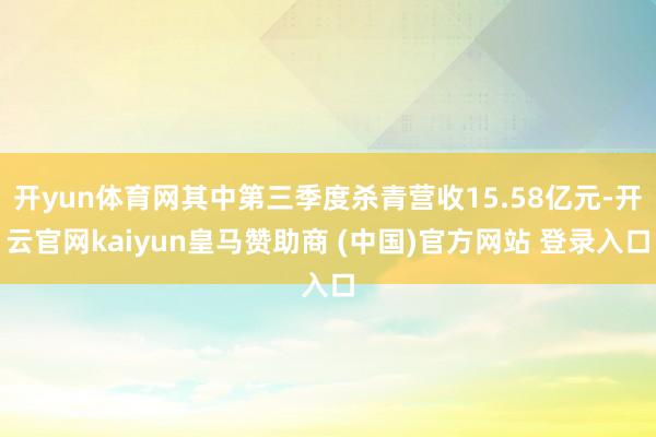 开yun体育网其中第三季度杀青营收15.58亿元-开云官网kaiyun皇马赞助商 (中国)官方网站 登录入口