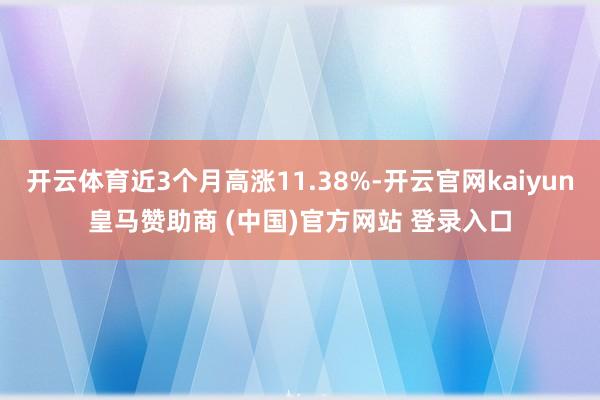 开云体育近3个月高涨11.38%-开云官网kaiyun皇马赞助商 (中国)官方网站 登录入口