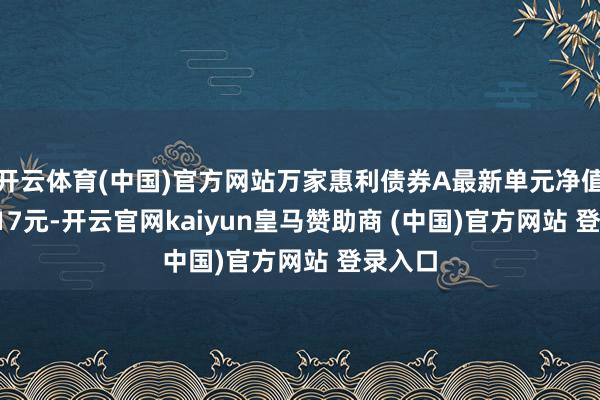 开云体育(中国)官方网站万家惠利债券A最新单元净值为1.017元-开云官网kaiyun皇马赞助商 (中国)官方网站 登录入口