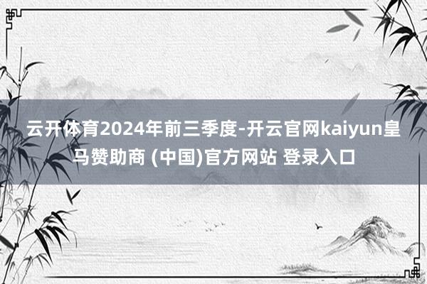云开体育 2024年前三季度-开云官网kaiyun皇马赞助商 (中国)官方网站 登录入口