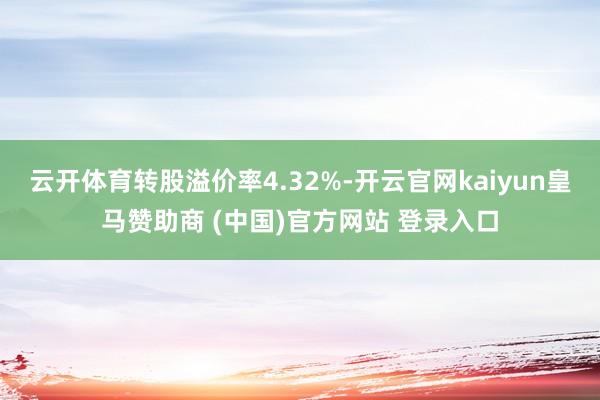 云开体育转股溢价率4.32%-开云官网kaiyun皇马赞助商 (中国)官方网站 登录入口