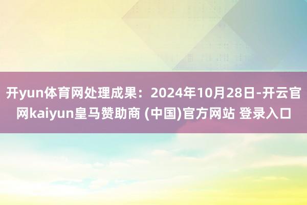 开yun体育网处理成果:2024年10月28日-开云官网kaiyun皇马赞助商 (中国)官方网站 登录入口