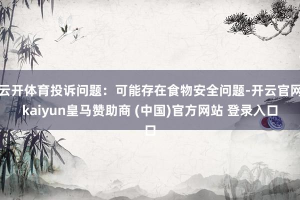 云开体育投诉问题:可能存在食物安全问题-开云官网kaiyun皇马赞助商 (中国)官方网站 登录入口