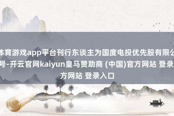 体育游戏app平台刊行东谈主为国度电投优先股有限公司4号-开云官网kaiyun皇马赞助商 (中国)官方网站 登录入口