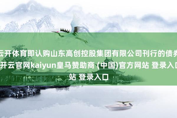 云开体育即认购山东高创控股集团有限公司刊行的债券-开云官网kaiyun皇马赞助商 (中国)官方网站 登录入口