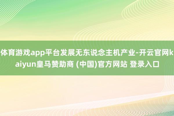 体育游戏app平台发展无东说念主机产业-开云官网kaiyun皇马赞助商 (中国)官方网站 登录入口