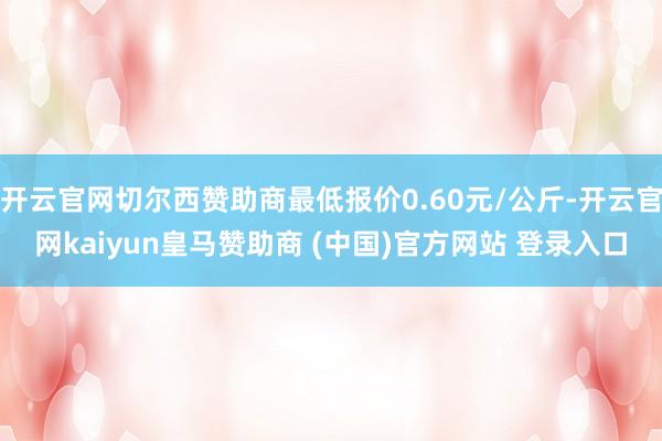 开云官网切尔西赞助商最低报价0.60元/公斤-开云官网kaiyun皇马赞助商 (中国)官方网站 登录入口
