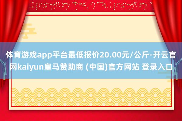 体育游戏app平台最低报价20.00元/公斤-开云官网kaiyun皇马赞助商 (中国)官方网站 登录入口