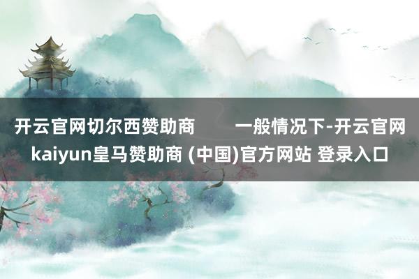 开云官网切尔西赞助商        一般情况下-开云官网kaiyun皇马赞助商 (中国)官方网站 登录入口