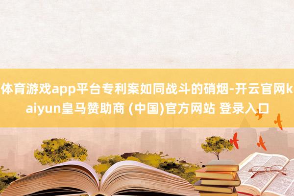 体育游戏app平台专利案如同战斗的硝烟-开云官网kaiyun皇马赞助商 (中国)官方网站 登录入口