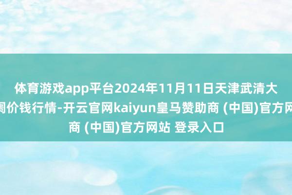 体育游戏app平台2024年11月11日天津武清大沙河批发阛阓价钱行情-开云官网kaiyun皇马赞助商 (中国)官方网站 登录入口
