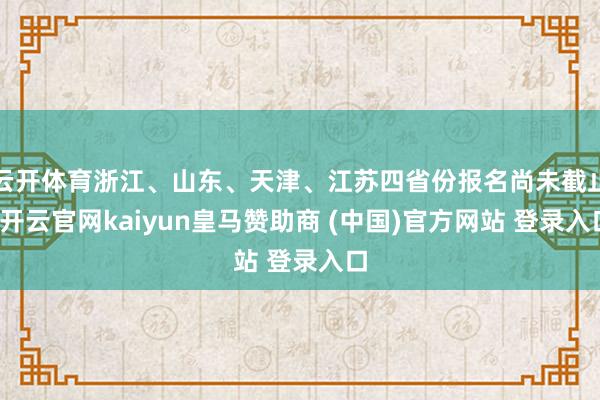 云开体育浙江、山东、天津、江苏四省份报名尚未截止-开云官网kaiyun皇马赞助商 (中国)官方网站 登录入口