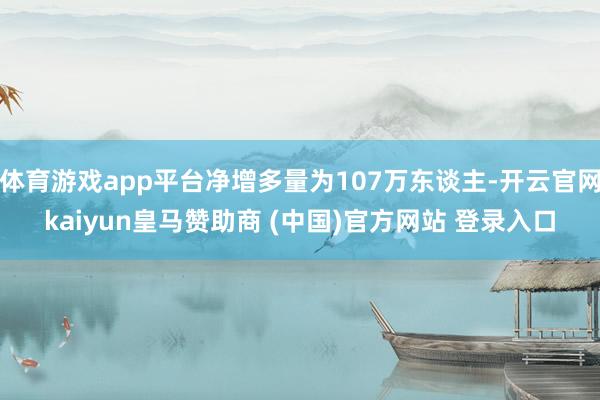 体育游戏app平台净增多量为107万东谈主-开云官网kaiyun皇马赞助商 (中国)官方网站 登录入口