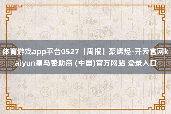 体育游戏app平台0527【周报】聚烯烃-开云官网kaiyun皇马赞助商 (中国)官方网站 登录入口