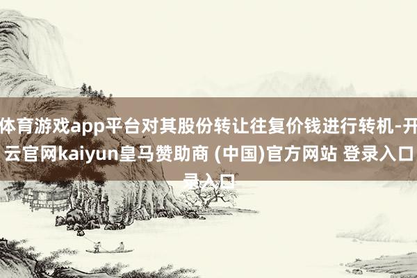 体育游戏app平台对其股份转让往复价钱进行转机-开云官网kaiyun皇马赞助商 (中国)官方网站 登录入口