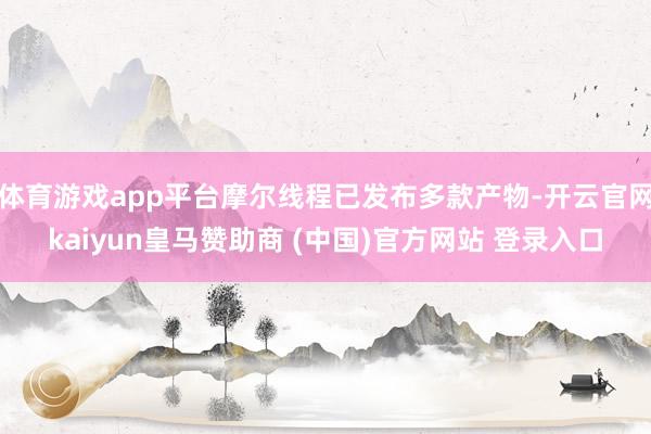 体育游戏app平台摩尔线程已发布多款产物-开云官网kaiyun皇马赞助商 (中国)官方网站 登录入口