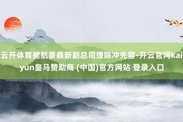 云开体育据航景鼎新副总司理陈冲先容-开云官网kaiyun皇马赞助商 (中国)官方网站 登录入口