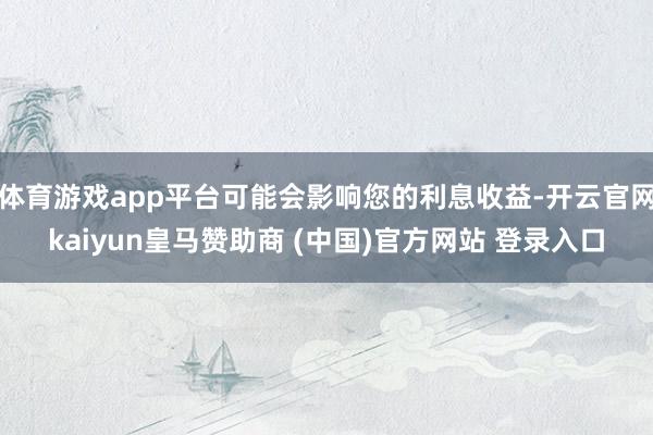 体育游戏app平台可能会影响您的利息收益-开云官网kaiyun皇马赞助商 (中国)官方网站 登录入口