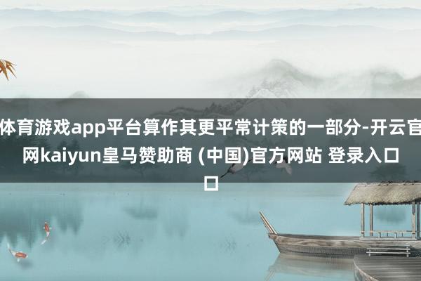 体育游戏app平台算作其更平常计策的一部分-开云官网kaiyun皇马赞助商 (中国)官方网站 登录入口