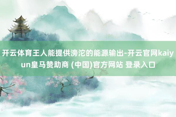开云体育王人能提供滂沱的能源输出-开云官网kaiyun皇马赞助商 (中国)官方网站 登录入口