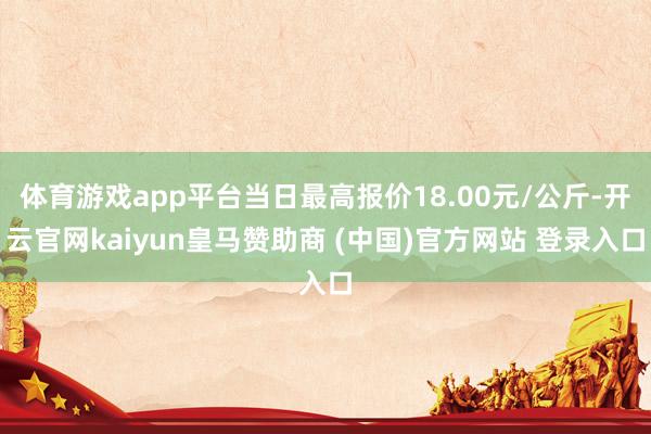 体育游戏app平台当日最高报价18.00元/公斤-开云官网kaiyun皇马赞助商 (中国)官方网站 登录入口