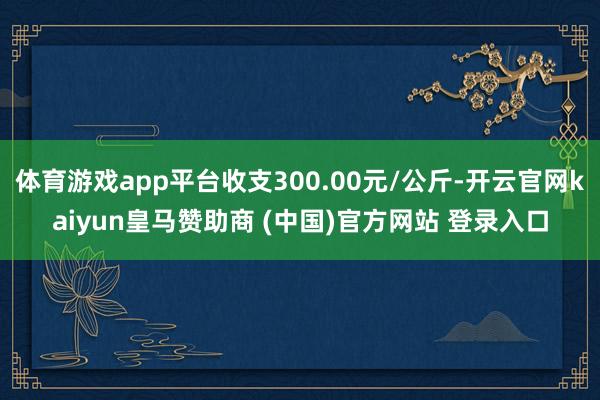体育游戏app平台收支300.00元/公斤-开云官网kaiyun皇马赞助商 (中国)官方网站 登录入口