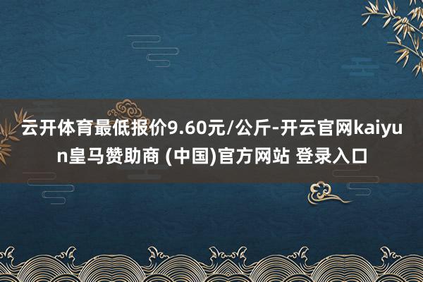 云开体育最低报价9.60元/公斤-开云官网kaiyun皇马赞助商 (中国)官方网站 登录入口