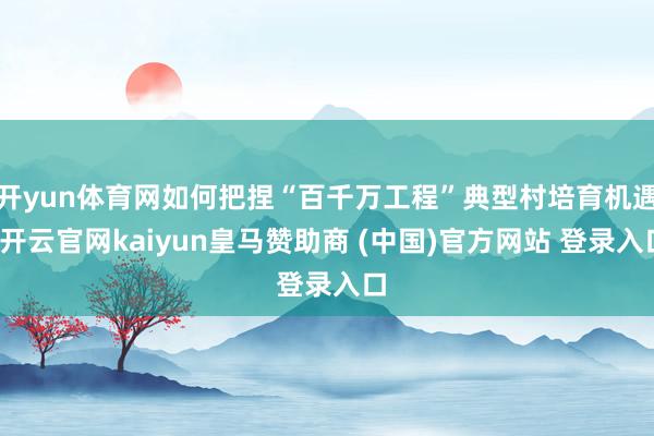 开yun体育网如何把捏“百千万工程”典型村培育机遇-开云官网kaiyun皇马赞助商 (中国)官方网站 登录入口